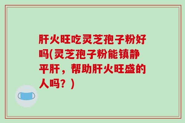 肝火旺吃灵芝孢子粉好吗(灵芝孢子粉能镇静平肝,帮助肝火旺盛的人吗?)-第1张图片-破壁灵芝孢子粉研究指南 肝火旺吃灵芝孢子粉好吗(灵芝孢子粉能镇静平肝,帮助肝火旺盛的人吗?)-第1张图片-破壁灵芝孢子粉研究指南