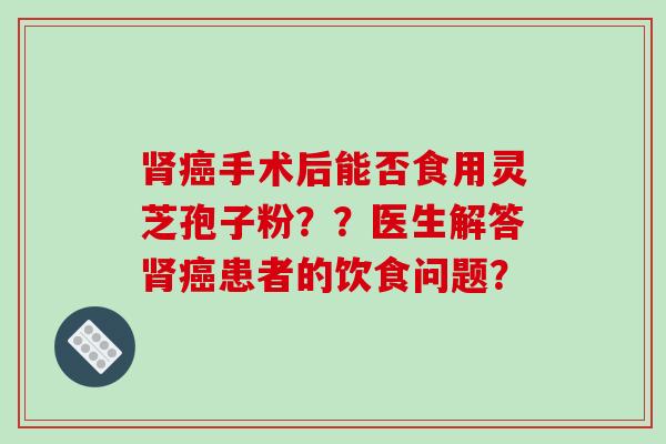 肾癌手术后能否食用灵芝孢子粉？？医生解答肾癌患者的饮食问题？-第1张图片-破壁灵芝孢子粉研究指南