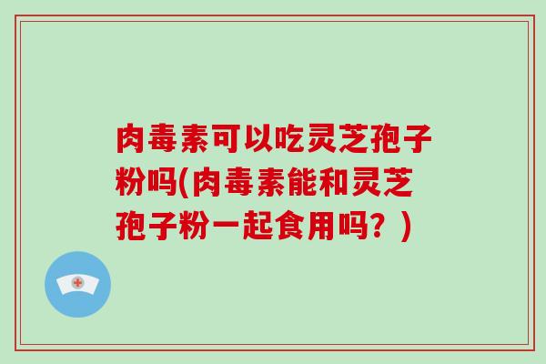 肉毒素可以吃灵芝孢子粉吗(肉毒素能和灵芝孢子粉一起食用吗?)-第1张图片-破壁灵芝孢子粉研究指南 肉毒素可以吃灵芝孢子粉吗(肉毒素能和灵芝孢子粉一起食用吗?)-第1张图片-破壁灵芝孢子粉研究指南