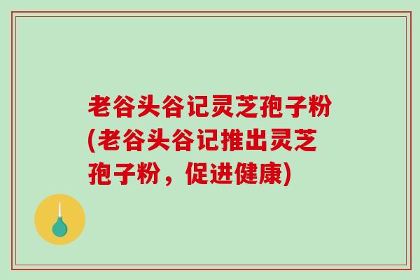 老谷头谷记灵芝孢子粉(老谷头谷记推出灵芝孢子粉,促进健康)-第1张图片-破壁灵芝孢子粉研究指南 老谷头谷记灵芝孢子粉(老谷头谷记推出灵芝孢子粉,促进健康)-第1张图片-破壁灵芝孢子粉研究指南