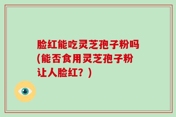 脸红能吃灵芝孢子粉吗(能否食用灵芝孢子粉让人脸红?)-第1张图片-破壁灵芝孢子粉研究指南 脸红能吃灵芝孢子粉吗(能否食用灵芝孢子粉让人脸红?)-第1张图片-破壁灵芝孢子粉研究指南