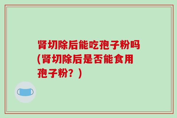 肾切除后能吃孢子粉吗(肾切除后是否能食用孢子粉?)-第1张图片-破壁灵芝孢子粉研究指南 肾切除后能吃孢子粉吗(肾切除后是否能食用孢子粉?)-第1张图片-破壁灵芝孢子粉研究指南