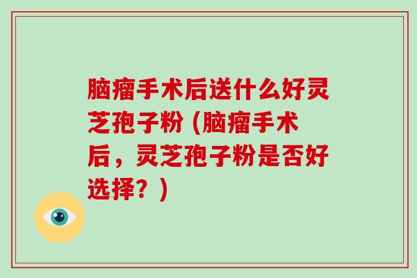 脑瘤手术后送什么好灵芝孢子粉 (脑瘤手术后,灵芝孢子粉是否好选择?)-第1张图片-破壁灵芝孢子粉研究指南 脑瘤手术后送什么好灵芝孢子粉 (脑瘤手术后,灵芝孢子粉是否好选择?)-第1张图片-破壁灵芝孢子粉研究指南