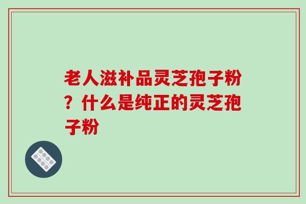 老人滋补品灵芝孢子粉？什么是纯正的灵芝孢子粉-第1张图片-破壁灵芝孢子粉研究指南