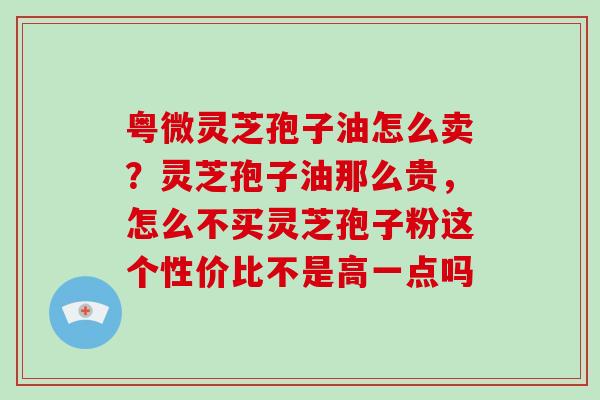 粤微灵芝孢子油怎么卖？灵芝孢子油那么贵，怎么不买灵芝孢子粉这个性价比不是高一点吗-第1张图片-破壁灵芝孢子粉研究指南