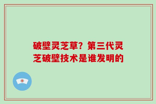 破壁灵芝草?第三代灵芝破壁技术是谁发明的-第1张图片-破壁灵芝孢子粉研究指南 破壁灵芝草?第三代灵芝破壁技术是谁发明的-第1张图片-破壁灵芝孢子粉研究指南
