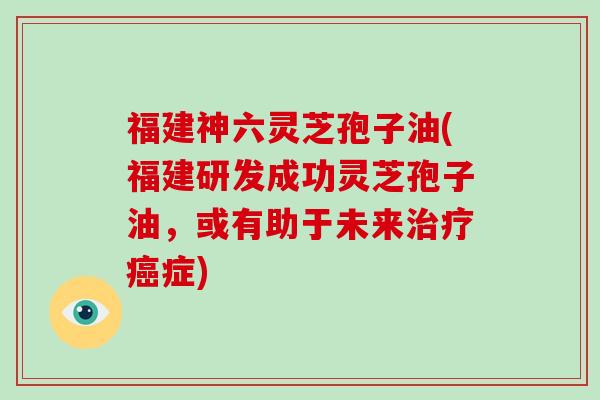福建神六灵芝孢子油(福建研发成功灵芝孢子油,或有助于未来治疗癌症)-第1张图片-破壁灵芝孢子粉研究指南 福建神六灵芝孢子油(福建研发成功灵芝孢子油,或有助于未来治疗癌症)-第1张图片-破壁灵芝孢子粉研究指南