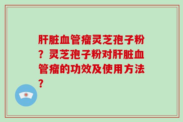 肝脏血管瘤灵芝孢子粉？灵芝孢子粉对肝脏血管瘤的功效及使用方法？-第1张图片-破壁灵芝孢子粉研究指南