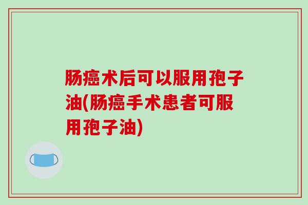 肠癌术后可以服用孢子油(肠癌手术患者可服用孢子油)-第1张图片-破壁灵芝孢子粉研究指南 肠癌术后可以服用孢子油(肠癌手术患者可服用孢子油)-第1张图片-破壁灵芝孢子粉研究指南