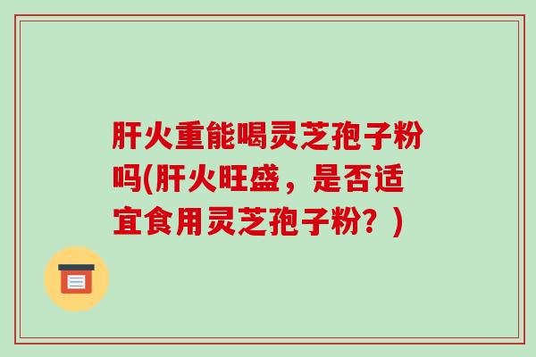 肝火重能喝灵芝孢子粉吗(肝火旺盛,是否适宜食用灵芝孢子粉?)-第1张图片-破壁灵芝孢子粉研究指南 肝火重能喝灵芝孢子粉吗(肝火旺盛,是否适宜食用灵芝孢子粉?)-第1张图片-破壁灵芝孢子粉研究指南