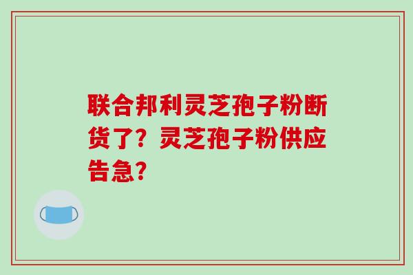 联合邦利灵芝孢子粉断货了?灵芝孢子粉供应告急?-第1张图片-破壁灵芝孢子粉研究指南 联合邦利灵芝孢子粉断货了?灵芝孢子粉供应告急?-第1张图片-破壁灵芝孢子粉研究指南