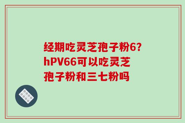 经期吃灵芝孢子粉6？hPV66可以吃灵芝孢子粉和三七粉吗-第1张图片-破壁灵芝孢子粉研究指南