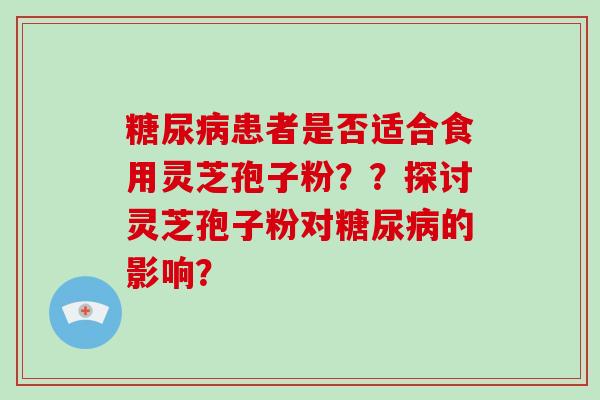 糖尿病患者是否适合食用灵芝孢子粉？？探讨灵芝孢子粉对糖尿病的影响？-第1张图片-破壁灵芝孢子粉研究指南