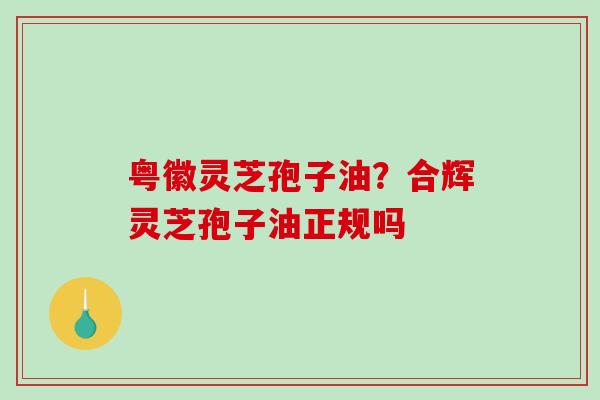 粤徽灵芝孢子油?合辉灵芝孢子油正规吗-第1张图片-破壁灵芝孢子粉研究指南 粤徽灵芝孢子油?合辉灵芝孢子油正规吗-第1张图片-破壁灵芝孢子粉研究指南