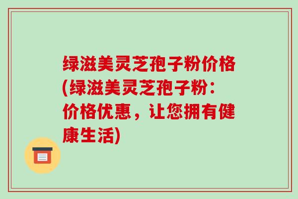 绿滋美灵芝孢子粉价格(绿滋美灵芝孢子粉:价格优惠,让您拥有健康生活)-第1张图片-破壁灵芝孢子粉研究指南 绿滋美灵芝孢子粉价格(绿滋美灵芝孢子粉:价格优惠,让您拥有健康生活)-第1张图片-破壁灵芝孢子粉研究指南