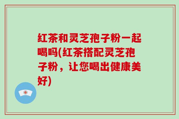 红茶和灵芝孢子粉一起喝吗(红茶搭配灵芝孢子粉,让您喝出健康美好)-第1张图片-破壁灵芝孢子粉研究指南 红茶和灵芝孢子粉一起喝吗(红茶搭配灵芝孢子粉,让您喝出健康美好)-第1张图片-破壁灵芝孢子粉研究指南