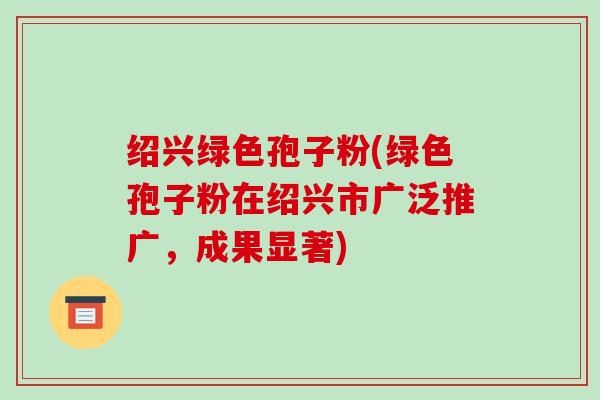 绍兴绿色孢子粉(绿色孢子粉在绍兴市广泛推广,成果显著)-第1张图片-破壁灵芝孢子粉研究指南 绍兴绿色孢子粉(绿色孢子粉在绍兴市广泛推广,成果显著)-第1张图片-破壁灵芝孢子粉研究指南