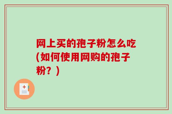 网上买的孢子粉怎么吃(如何使用网购的孢子粉?)-第1张图片-破壁灵芝孢子粉研究指南 网上买的孢子粉怎么吃(如何使用网购的孢子粉?)-第1张图片-破壁灵芝孢子粉研究指南