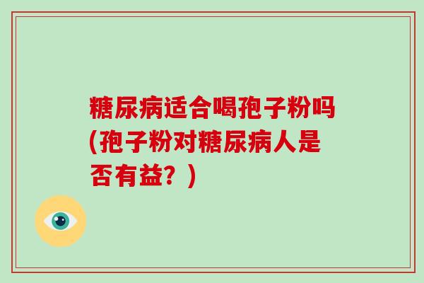 糖尿病适合喝孢子粉吗(孢子粉对糖尿病人是否有益?)-第1张图片-破壁灵芝孢子粉研究指南 糖尿病适合喝孢子粉吗(孢子粉对糖尿病人是否有益?)-第1张图片-破壁灵芝孢子粉研究指南