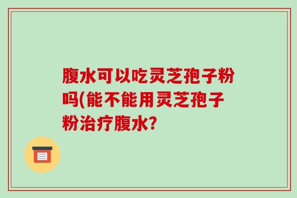 腹水可以吃灵芝孢子粉吗(能不能用灵芝孢子粉治疗腹水?-第1张图片-破壁灵芝孢子粉研究指南 腹水可以吃灵芝孢子粉吗(能不能用灵芝孢子粉治疗腹水?-第1张图片-破壁灵芝孢子粉研究指南