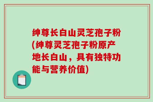 绅尊长白山灵芝孢子粉(绅尊灵芝孢子粉原产地长白山,具有独特功能与营养价值)-第1张图片-破壁灵芝孢子粉研究指南 绅尊长白山灵芝孢子粉(绅尊灵芝孢子粉原产地长白山,具有独特功能与营养价值)-第1张图片-破壁灵芝孢子粉研究指南