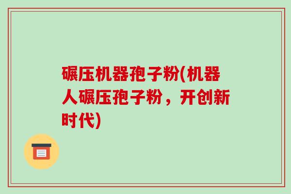碾压机器孢子粉(机器人碾压孢子粉,开创新时代)-第1张图片-破壁灵芝孢子粉研究指南 碾压机器孢子粉(机器人碾压孢子粉,开创新时代)-第1张图片-破壁灵芝孢子粉研究指南