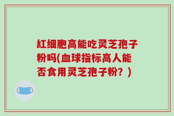 红细胞高能吃灵芝孢子粉吗(血球指标高人能否食用灵芝孢子粉?)-第1张图片-破壁灵芝孢子粉研究指南 红细胞高能吃灵芝孢子粉吗(血球指标高人能否食用灵芝孢子粉?)-第1张图片-破壁灵芝孢子粉研究指南
