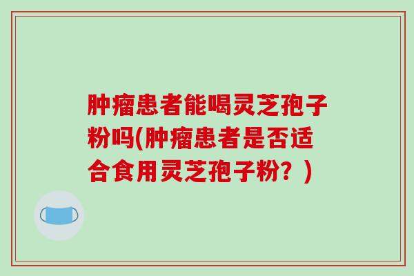 肿瘤患者能喝灵芝孢子粉吗(肿瘤患者是否适合食用灵芝孢子粉?)-第1张图片-破壁灵芝孢子粉研究指南 肿瘤患者能喝灵芝孢子粉吗(肿瘤患者是否适合食用灵芝孢子粉?)-第1张图片-破壁灵芝孢子粉研究指南