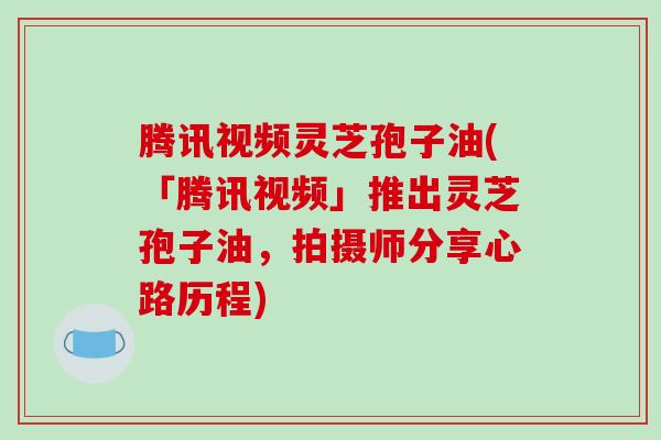 腾讯视频灵芝孢子油(「腾讯视频」推出灵芝孢子油，拍摄师分享心路历程)-第1张图片-破壁灵芝孢子粉研究指南