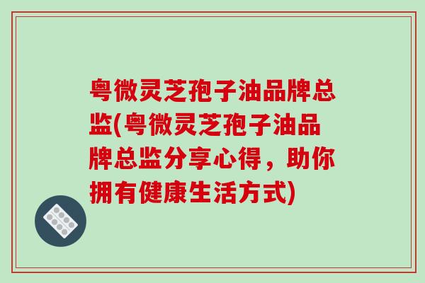 粤微灵芝孢子油品牌总监(粤微灵芝孢子油品牌总监分享心得,助你拥有健康生活方式)-第1张图片-破壁灵芝孢子粉研究指南 粤微灵芝孢子油品牌总监(粤微灵芝孢子油品牌总监分享心得,助你拥有健康生活方式)-第1张图片-破壁灵芝孢子粉研究指南