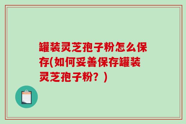 罐装灵芝孢子粉怎么保存(如何妥善保存罐装灵芝孢子粉？)-第1张图片-破壁灵芝孢子粉研究指南