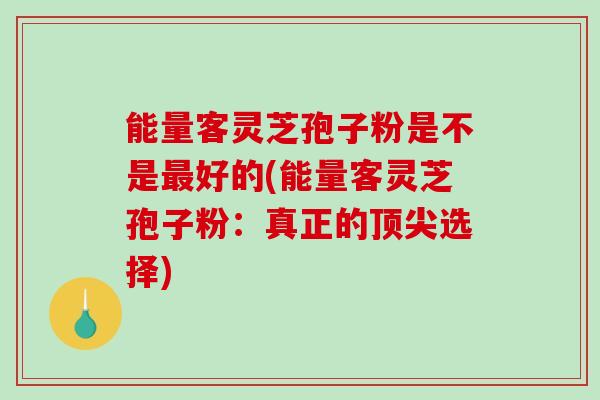 能量客灵芝孢子粉是不是最好的(能量客灵芝孢子粉:真正的顶尖选择)-第1张图片-破壁灵芝孢子粉研究指南 能量客灵芝孢子粉是不是最好的(能量客灵芝孢子粉:真正的顶尖选择)-第1张图片-破壁灵芝孢子粉研究指南