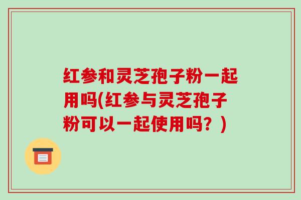 红参和灵芝孢子粉一起用吗(红参与灵芝孢子粉可以一起使用吗?)-第1张图片-破壁灵芝孢子粉研究指南 红参和灵芝孢子粉一起用吗(红参与灵芝孢子粉可以一起使用吗?)-第1张图片-破壁灵芝孢子粉研究指南