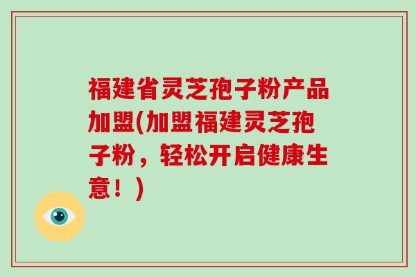 福建省灵芝孢子粉产品加盟(加盟福建灵芝孢子粉,轻松开启健康生意!)-第1张图片-破壁灵芝孢子粉研究指南 福建省灵芝孢子粉产品加盟(加盟福建灵芝孢子粉,轻松开启健康生意!)-第1张图片-破壁灵芝孢子粉研究指南