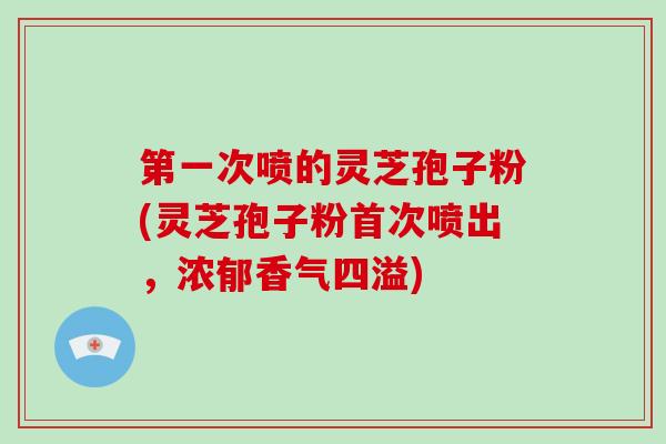 第一次喷的灵芝孢子粉(灵芝孢子粉首次喷出，浓郁香气四溢)-第1张图片-破壁灵芝孢子粉研究指南