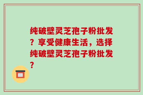 纯破壁灵芝孢子粉批发？享受健康生活，选择纯破壁灵芝孢子粉批发？-第1张图片-破壁灵芝孢子粉研究指南