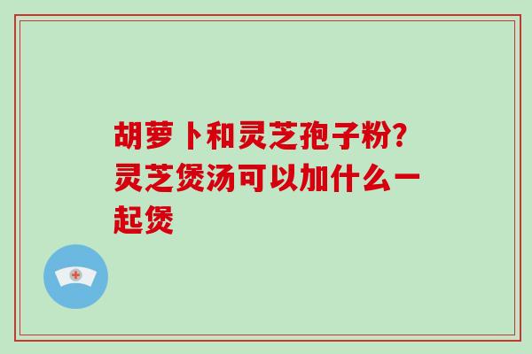 胡萝卜和灵芝孢子粉?灵芝煲汤可以加什么一起煲-第1张图片-破壁灵芝孢子粉研究指南 胡萝卜和灵芝孢子粉?灵芝煲汤可以加什么一起煲-第1张图片-破壁灵芝孢子粉研究指南