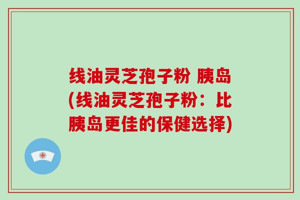 线油灵芝孢子粉 胰岛(线油灵芝孢子粉:比胰岛更佳的保健选择)-第1张图片-破壁灵芝孢子粉研究指南 线油灵芝孢子粉 胰岛(线油灵芝孢子粉:比胰岛更佳的保健选择)-第1张图片-破壁灵芝孢子粉研究指南