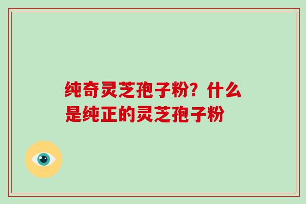 纯奇灵芝孢子粉？什么是纯正的灵芝孢子粉-第1张图片-破壁灵芝孢子粉研究指南