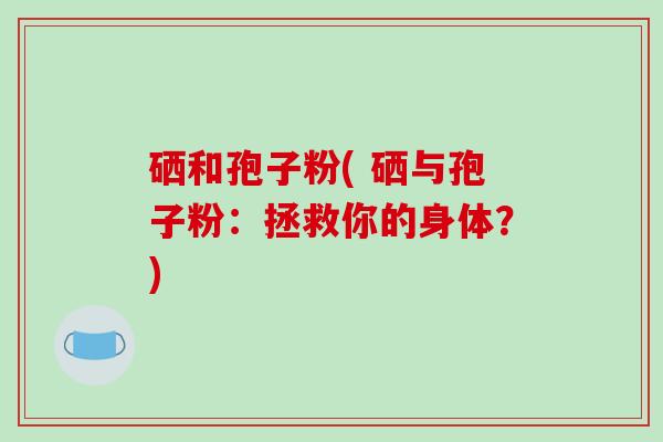 硒和孢子粉( 硒与孢子粉:拯救你的身体?)-第1张图片-破壁灵芝孢子粉研究指南 硒和孢子粉( 硒与孢子粉:拯救你的身体?)-第1张图片-破壁灵芝孢子粉研究指南