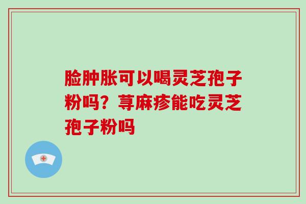 脸肿胀可以喝灵芝孢子粉吗?荨麻疹能吃灵芝孢子粉吗-第1张图片-破壁灵芝孢子粉研究指南 脸肿胀可以喝灵芝孢子粉吗?荨麻疹能吃灵芝孢子粉吗-第1张图片-破壁灵芝孢子粉研究指南