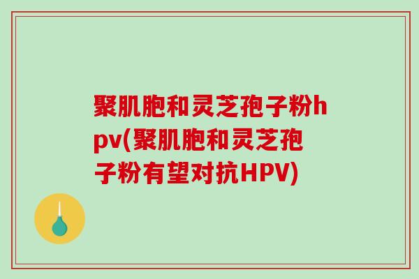 聚肌胞和灵芝孢子粉hpv(聚肌胞和灵芝孢子粉有望对抗HPV)-第1张图片-破壁灵芝孢子粉研究指南 聚肌胞和灵芝孢子粉hpv(聚肌胞和灵芝孢子粉有望对抗HPV)-第1张图片-破壁灵芝孢子粉研究指南