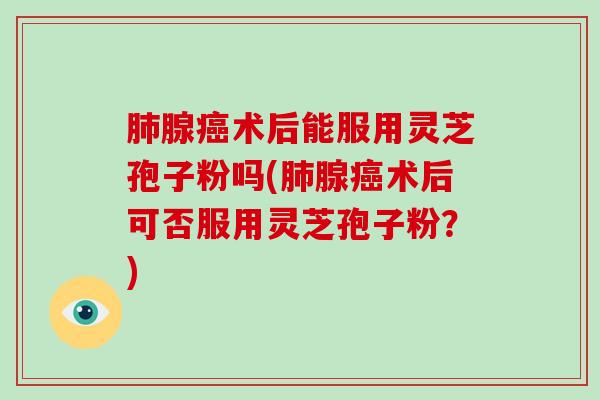 肺腺癌术后能服用灵芝孢子粉吗(肺腺癌术后可否服用灵芝孢子粉？)-第1张图片-破壁灵芝孢子粉研究指南