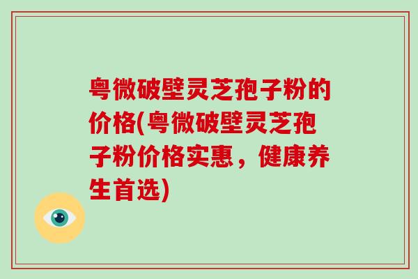 粤微破壁灵芝孢子粉的价格(粤微破壁灵芝孢子粉价格实惠，健康养生首选)-第1张图片-破壁灵芝孢子粉研究指南