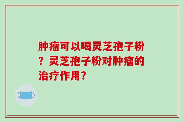 肿瘤可以喝灵芝孢子粉?灵芝孢子粉对肿瘤的治疗作用?-第1张图片-破壁灵芝孢子粉研究指南 肿瘤可以喝灵芝孢子粉?灵芝孢子粉对肿瘤的治疗作用?-第1张图片-破壁灵芝孢子粉研究指南