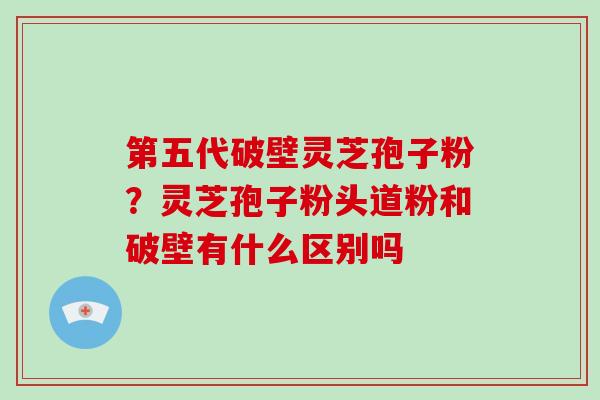 第五代破壁灵芝孢子粉?灵芝孢子粉头道粉和破壁有什么区别吗-第1张图片-破壁灵芝孢子粉研究指南 第五代破壁灵芝孢子粉?灵芝孢子粉头道粉和破壁有什么区别吗-第1张图片-破壁灵芝孢子粉研究指南