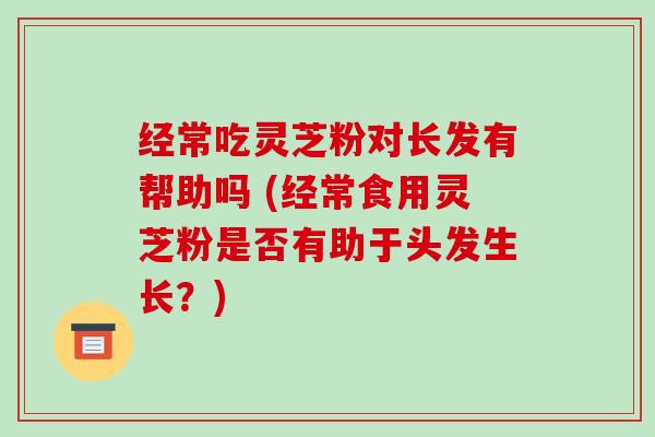 经常吃灵芝粉对长发有帮助吗 (经常食用灵芝粉是否有助于头发生长?)-第1张图片-破壁灵芝孢子粉研究指南 经常吃灵芝粉对长发有帮助吗 (经常食用灵芝粉是否有助于头发生长?)-第1张图片-破壁灵芝孢子粉研究指南