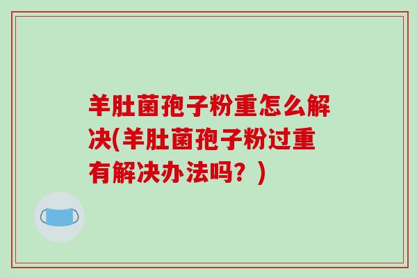 羊肚菌孢子粉重怎么解决(羊肚菌孢子粉过重有解决办法吗?)-第1张图片-破壁灵芝孢子粉研究指南 羊肚菌孢子粉重怎么解决(羊肚菌孢子粉过重有解决办法吗?)-第1张图片-破壁灵芝孢子粉研究指南