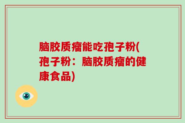 脑胶质瘤能吃孢子粉(孢子粉:脑胶质瘤的健康食品)-第1张图片-破壁灵芝孢子粉研究指南 脑胶质瘤能吃孢子粉(孢子粉:脑胶质瘤的健康食品)-第1张图片-破壁灵芝孢子粉研究指南