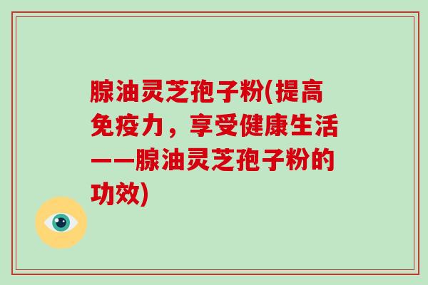 腺油灵芝孢子粉(提高免疫力，享受健康生活——腺油灵芝孢子粉的功效)-第1张图片-破壁灵芝孢子粉研究指南